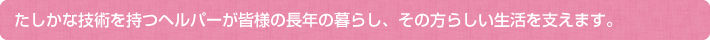 たしかな技術を持つヘルパーが皆様の長年の暮らし、その方らしい生活を支えます。