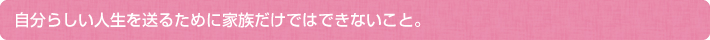 自分らしい人生を送るために家族だけではできないこと。