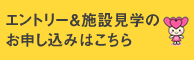 エントリー＆施設見学のお申込みはこちら