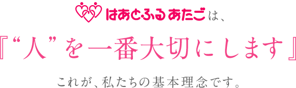 はあとふるあたごは、『”人”を一番大切にします』 これが、私たちの基本理念です。